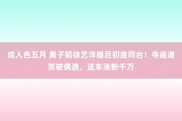 成人色五月 黄子韬徐艺洋婚后初度同台！寺庙道贺被偶遇，送车涨粉千万