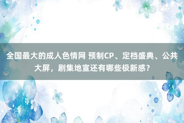 全国最大的成人色情网 预制CP、定档盛典、公共大屏，剧集地宣还有哪些极新感？