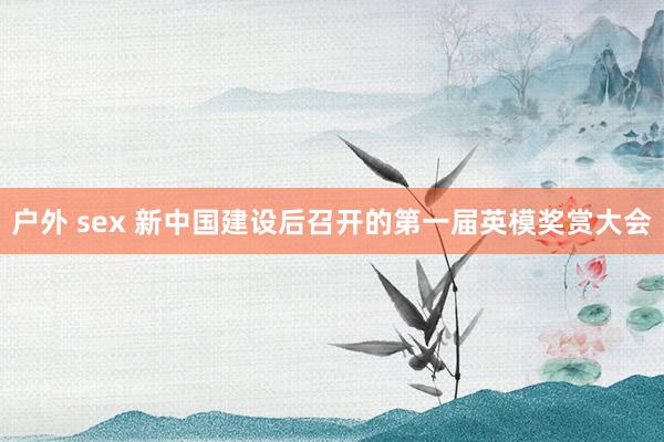 户外 sex 新中国建设后召开的第一届英模奖赏大会
