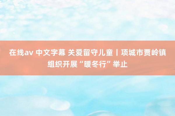 在线av 中文字幕 关爱留守儿童丨项城市贾岭镇组织开展“暖冬行”举止