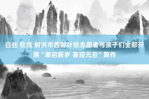 白丝 在线 射洪市西部计较志愿者与孩子们全部开展“潮启新岁 喜迎元旦”算作