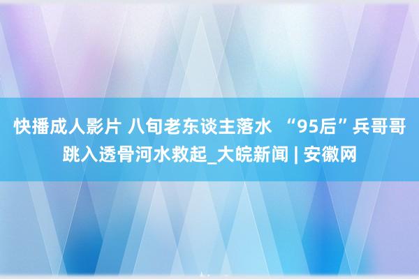 快播成人影片 八旬老东谈主落水  “95后”兵哥哥跳入透骨河水救起_大皖新闻 | 安徽网