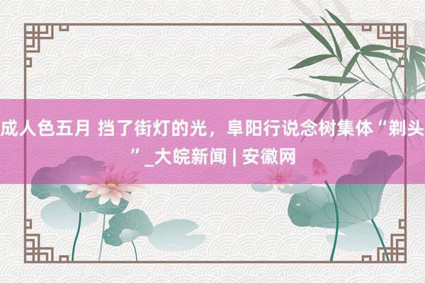 成人色五月 挡了街灯的光，阜阳行说念树集体“剃头”_大皖新闻 | 安徽网