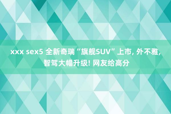 xxx sex5 全新奇瑞“旗舰SUV”上市， 外不雅， 智驾大幅升级! 网友给高分