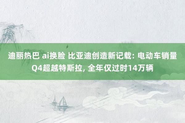 迪丽热巴 ai换脸 比亚迪创造新记载: 电动车销量Q4超越特斯拉， 全年仅过时14万辆