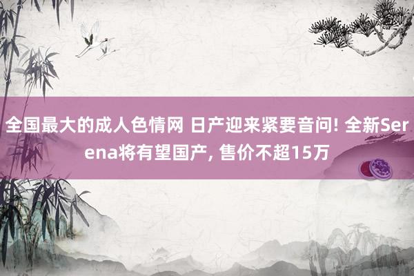 全国最大的成人色情网 日产迎来紧要音问! 全新Serena将有望国产， 售价不超15万