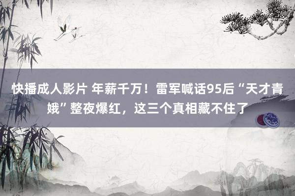快播成人影片 年薪千万！雷军喊话95后“天才青娥”整夜爆红，这三个真相藏不住了