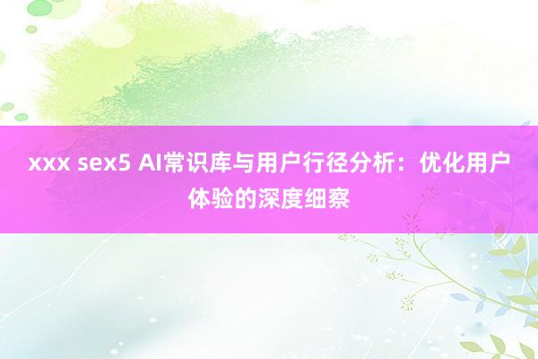 xxx sex5 AI常识库与用户行径分析：优化用户体验的深度细察