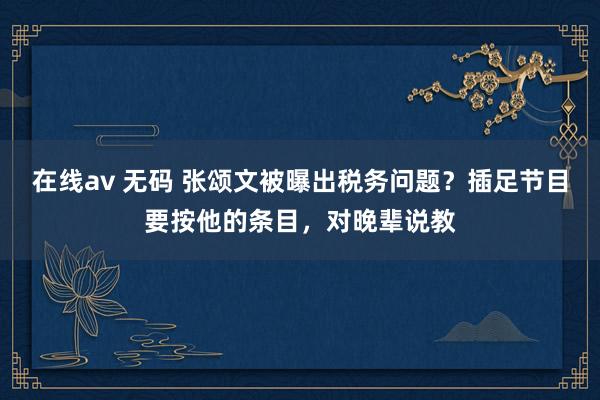 在线av 无码 张颂文被曝出税务问题？插足节目要按他的条目，对晚辈说教