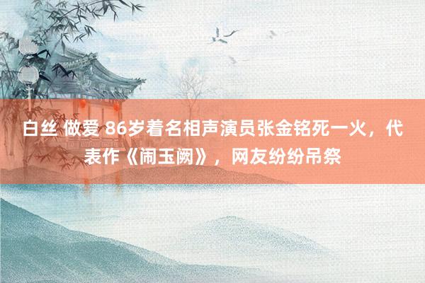 白丝 做爱 86岁着名相声演员张金铭死一火，代表作《闹玉阙》，网友纷纷吊祭