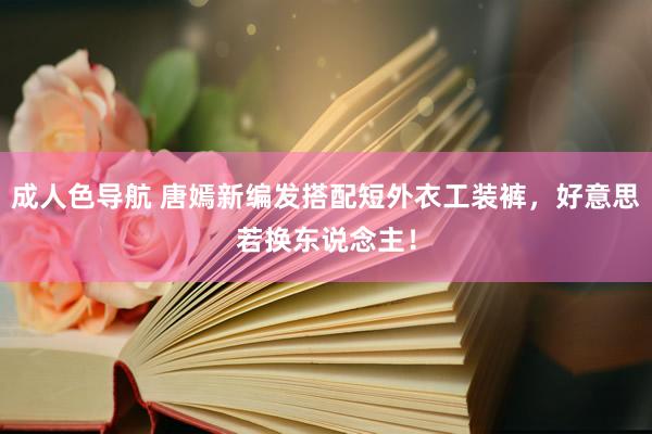 成人色导航 唐嫣新编发搭配短外衣工装裤，好意思若换东说念主！