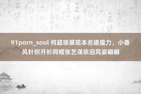 91porn_soul 何超琼展现本名媛魔力，小香风针织开衫同框张艺谋依旧风姿翩翩