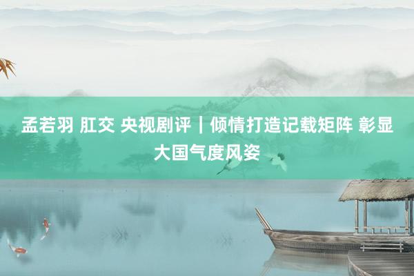 孟若羽 肛交 央视剧评｜倾情打造记载矩阵 彰显大国气度风姿