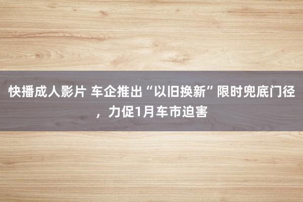 快播成人影片 车企推出“以旧换新”限时兜底门径，力促1月车市迫害