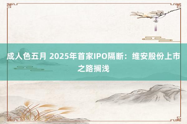 成人色五月 2025年首家IPO隔断：维安股份上市之路搁浅