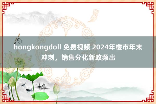 hongkongdoll 免费视频 2024年楼市年末冲刺，销售分化新政频出