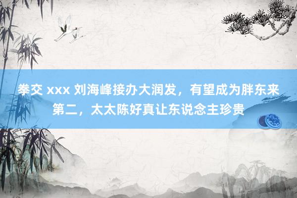 拳交 xxx 刘海峰接办大润发，有望成为胖东来第二，太太陈好真让东说念主珍贵