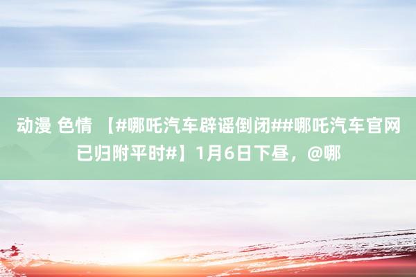 动漫 色情 【#哪吒汽车辟谣倒闭##哪吒汽车官网已归附平时#】1月6日下昼，@哪