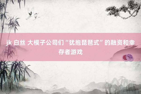 jk 白丝 大模子公司们“犹抱琵琶式”的融资和幸存者游戏