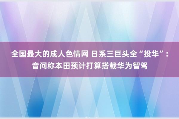 全国最大的成人色情网 日系三巨头全“投华”：音问称本田预计打算搭载华为智驾