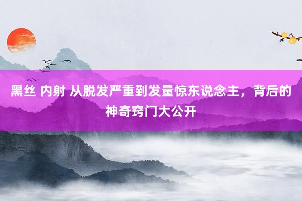 黑丝 内射 从脱发严重到发量惊东说念主，背后的神奇窍门大公开