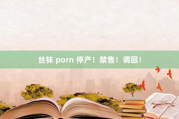 丝袜 porn 停产！禁售！调回！