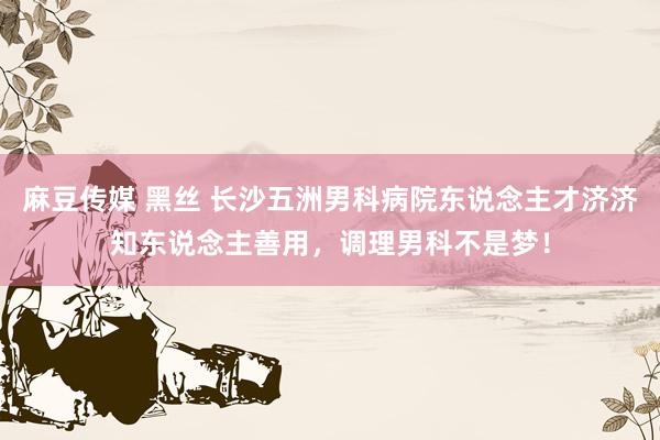 麻豆传媒 黑丝 长沙五洲男科病院东说念主才济济知东说念主善用，调理男科不是梦！