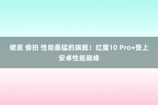 裙底 偷拍 性能最猛的旗舰！红魔10 Pro+登上安卓性能巅峰