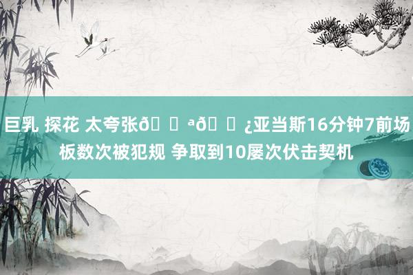 巨乳 探花 太夸张💪🏿亚当斯16分钟7前场板数次被犯规 争取到10屡次伏击契机