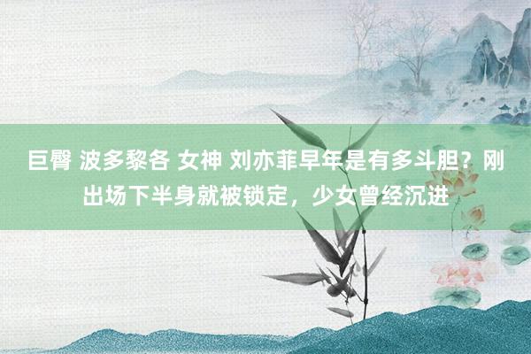 巨臀 波多黎各 女神 刘亦菲早年是有多斗胆？刚出场下半身就被锁定，少女曾经沉进