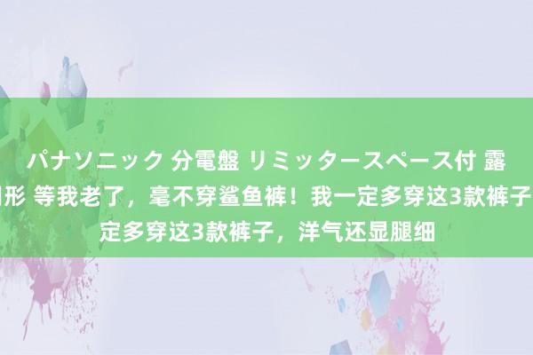 パナソニック 分電盤 リミッタースペース付 露出・半埋込両用形 等我老了，毫不穿鲨鱼裤！我一定多穿这3款裤子，洋气还显腿细
