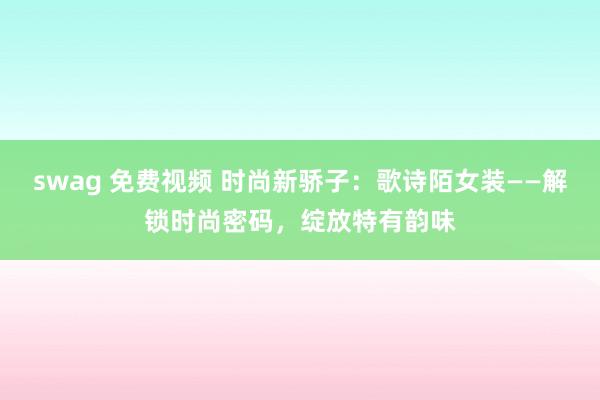 swag 免费视频 时尚新骄子：歌诗陌女装——解锁时尚密码，绽放特有韵味