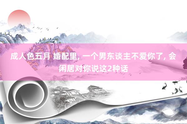 成人色五月 婚配里， 一个男东谈主不爱你了， 会闲居对你说这2种话