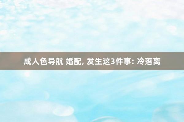 成人色导航 婚配， 发生这3件事: 冷落离