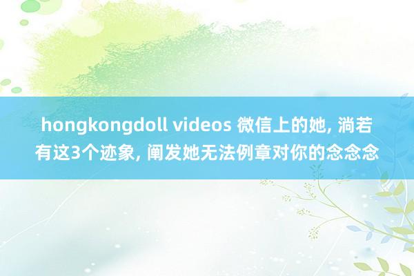 hongkongdoll videos 微信上的她， 淌若有这3个迹象， 阐发她无法例章对你的念念念