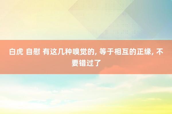 白虎 自慰 有这几种嗅觉的， 等于相互的正缘， 不要错过了