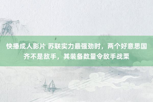 快播成人影片 苏联实力最强劲时，两个好意思国齐不是敌手，其装备数量令敌手战栗
