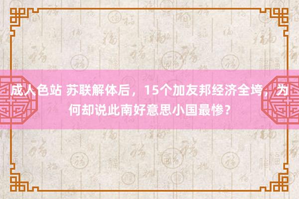 成人色站 苏联解体后，15个加友邦经济全垮，为何却说此南好意思小国最惨？