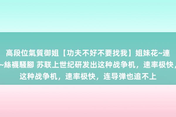 高段位氣質御姐【功夫不好不要找我】姐妹花~連體絲襪~大奶晃動~絲襪騷腳 苏联上世纪研发出这种战争机，速率极快，连导弹也追不上