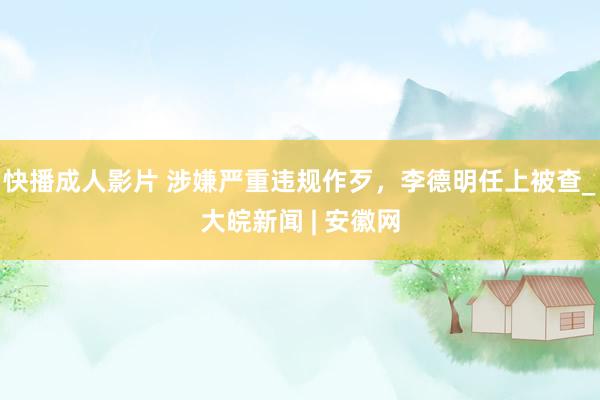 快播成人影片 涉嫌严重违规作歹，李德明任上被查_大皖新闻 | 安徽网