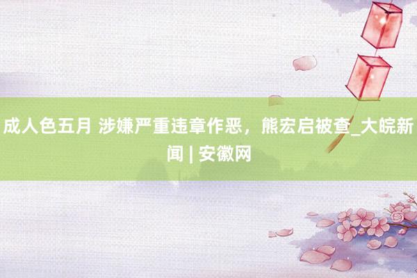 成人色五月 涉嫌严重违章作恶，熊宏启被查_大皖新闻 | 安徽网