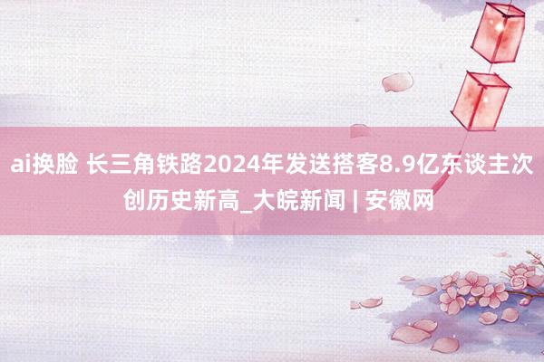 ai换脸 长三角铁路2024年发送搭客8.9亿东谈主次  创历史新高_大皖新闻 | 安徽网
