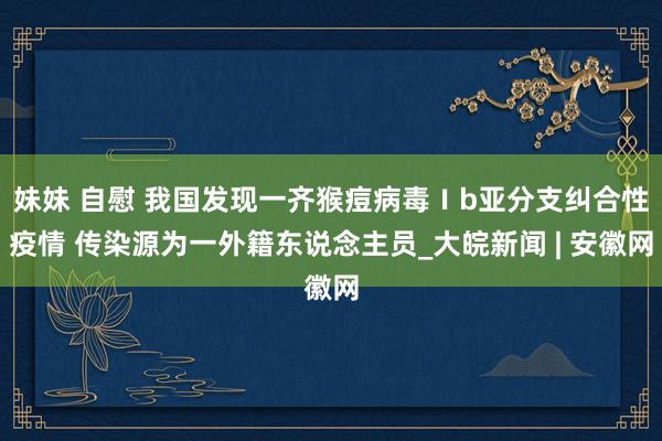 妹妹 自慰 我国发现一齐猴痘病毒Ⅰb亚分支纠合性疫情 传染源为一外籍东说念主员_大皖新闻 | 安徽网