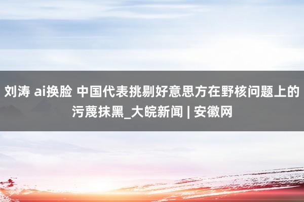 刘涛 ai换脸 中国代表挑剔好意思方在野核问题上的污蔑抹黑_大皖新闻 | 安徽网