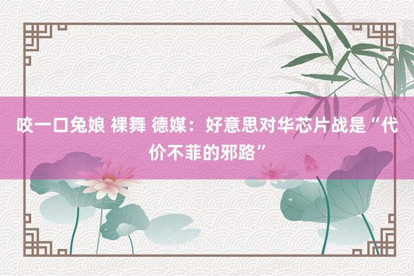 咬一口兔娘 裸舞 德媒：好意思对华芯片战是“代价不菲的邪路”