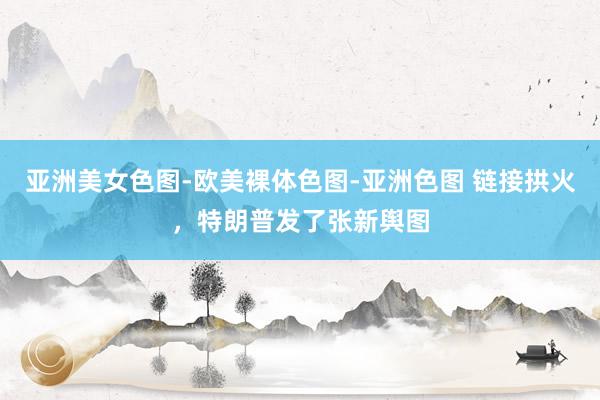 亚洲美女色图-欧美裸体色图-亚洲色图 链接拱火，特朗普发了张新舆图