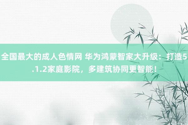 全国最大的成人色情网 华为鸿蒙智家大升级：打造5.1.2家庭影院，多建筑协同更智能！