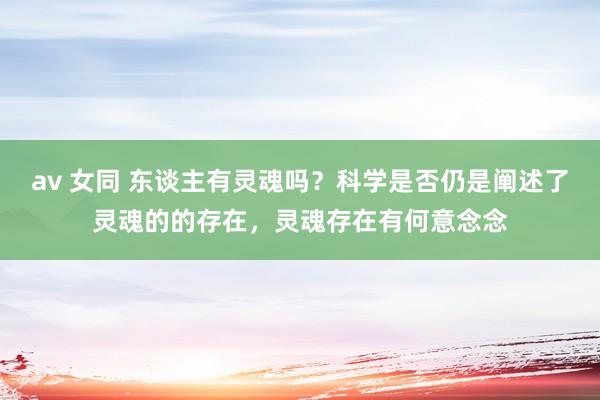 av 女同 东谈主有灵魂吗？科学是否仍是阐述了灵魂的的存在，灵魂存在有何意念念