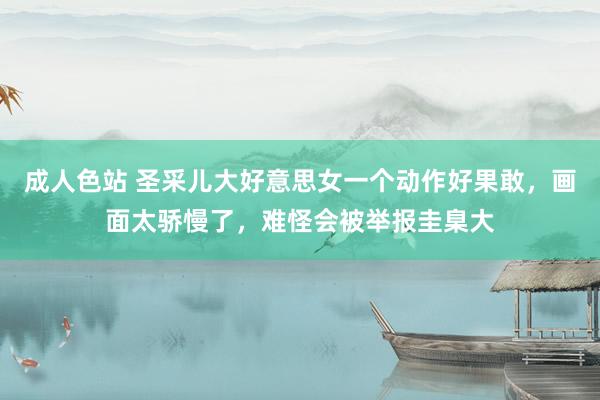 成人色站 圣采儿大好意思女一个动作好果敢，画面太骄慢了，难怪会被举报圭臬大