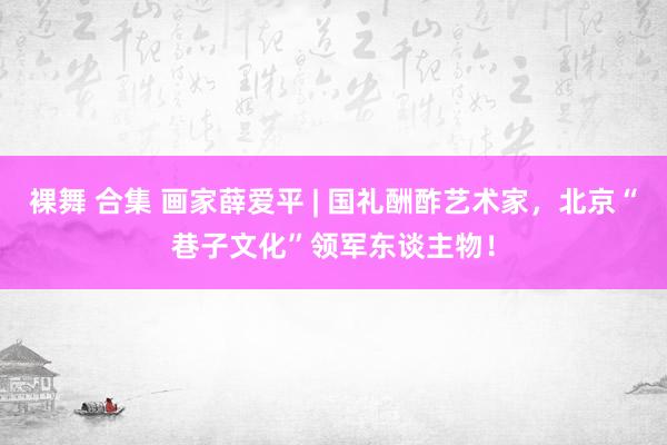 裸舞 合集 画家薛爱平 | 国礼酬酢艺术家，北京“巷子文化”领军东谈主物！